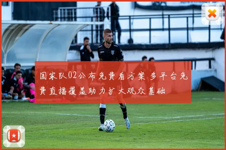 国家队02公布免费看方案 多平台免费直播覆盖助力扩大观众基础