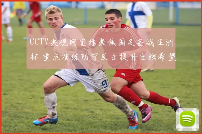 CCTV央视网直播聚焦国足备战亚洲杯 重点演练防守反击提升出线希望