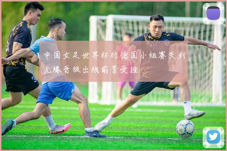 中国女足世界杯对德国小组赛失利无缘晋级出线前景受挫