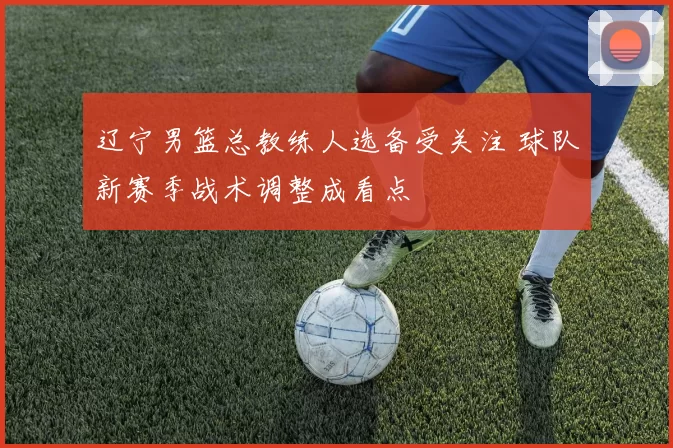 辽宁男篮总教练人选备受关注 球队新赛季战术调整成看点