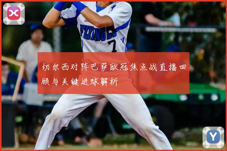 切尔西对阵巴萨欧冠焦点战直播回顾与关键进球解析