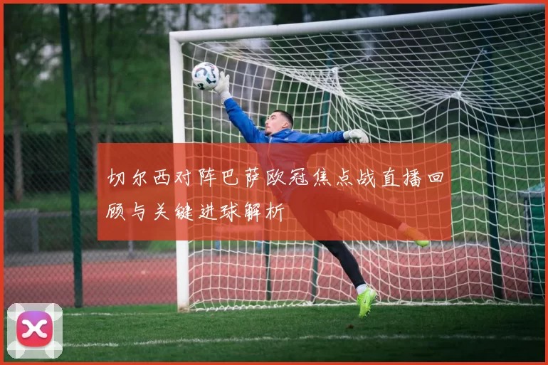 切尔西对阵巴萨欧冠焦点战直播回顾与关键进球解析