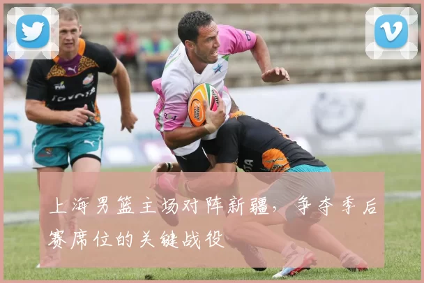 上海男篮主场对阵新疆，争夺季后赛席位的关键战役