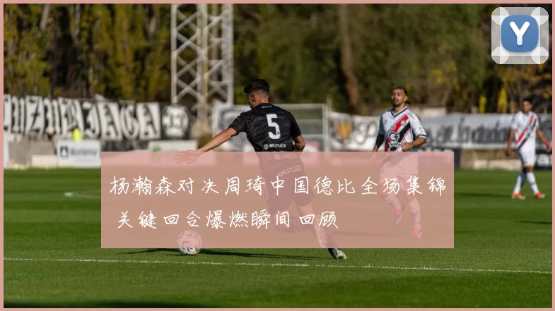 杨瀚森对决周琦中国德比全场集锦 关键回合爆燃瞬间回顾