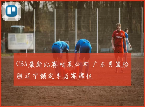 CBA最新比赛结果公布 广东男篮险胜辽宁锁定季后赛席位