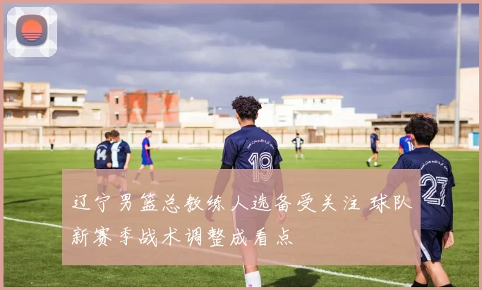 辽宁男篮总教练人选备受关注 球队新赛季战术调整成看点