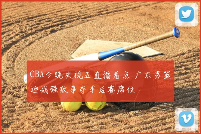CBA今晚央视五直播看点 广东男篮迎战强敌争夺季后赛席位