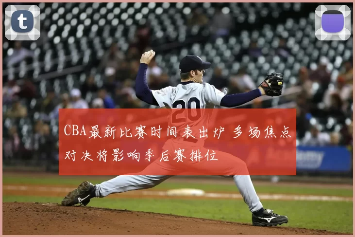 CBA最新比赛时间表出炉 多场焦点对决将影响季后赛排位