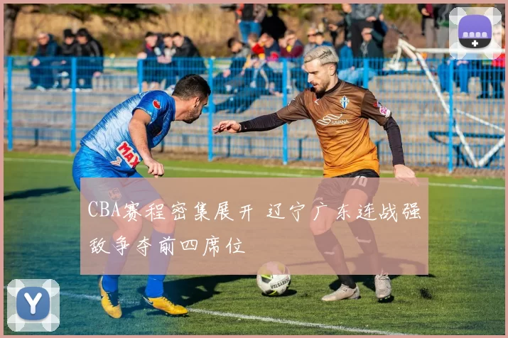 CBA赛程密集展开 辽宁广东连战强敌争夺前四席位