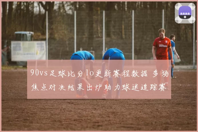 90vs足球比分lo更新赛程数据 多场焦点对决结果出炉助力球迷追踪赛事动态