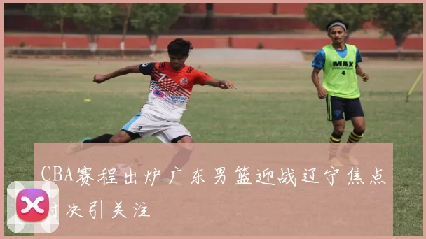 CBA赛程出炉广东男篮迎战辽宁焦点对决引关注