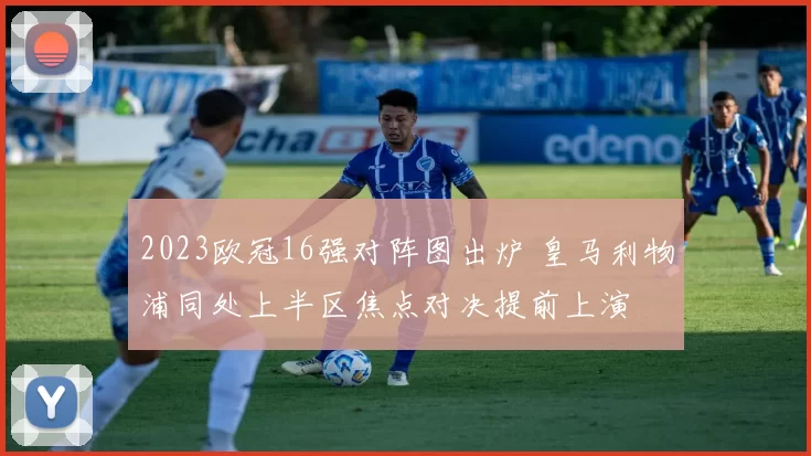 2023欧冠16强对阵图出炉 皇马利物浦同处上半区焦点对决提前上演