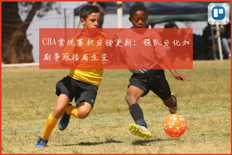 CBA常规赛积分榜更新：强队分化加剧争冠格局生变