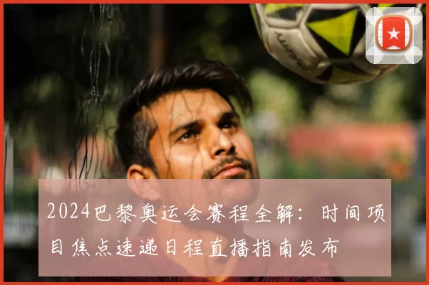 2024巴黎奥运会赛程全解：时间项目焦点速递日程直播指南发布