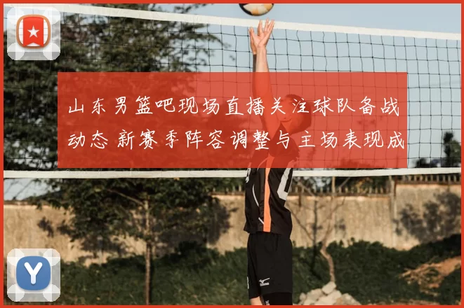 山东男篮吧现场直播关注球队备战动态 新赛季阵容调整与主场表现成焦点