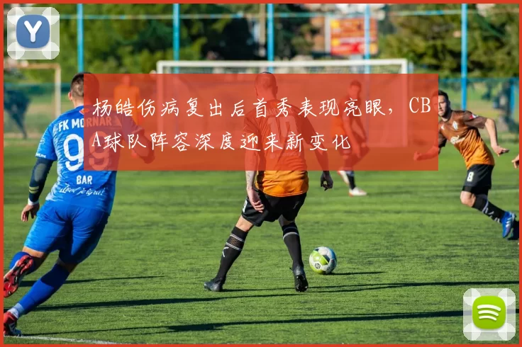 杨皓伤病复出后首秀表现亮眼，CBA球队阵容深度迎来新变化