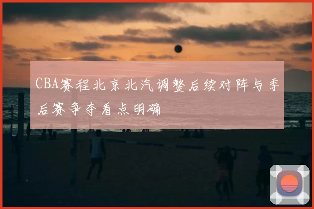 CBA赛程北京北汽调整后续对阵与季后赛争夺看点明确