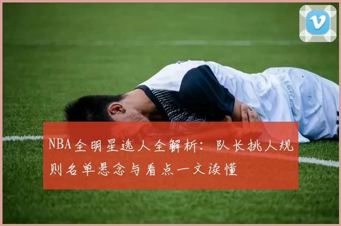 NBA全明星选人全解析：队长挑人规则名单悬念与看点一文读懂
