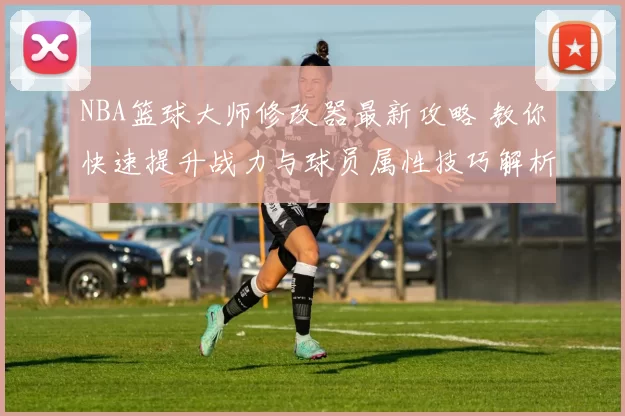 NBA篮球大师修改器最新攻略 教你快速提升战力与球员属性技巧解析