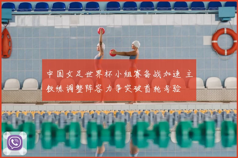 中国女足世界杯小组赛备战加速 主教练调整阵容力争突破首轮考验