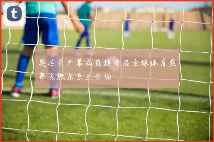 奥运会开幕式直播开启全球体育盛事点燃东京主会场