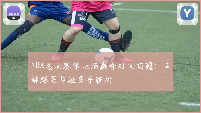 NBA总决赛第七场巅峰对决前瞻：关键球星与胜负手解析