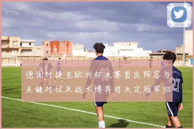 德国对捷克欧洲杯决赛首发阵容与关键对位及战术博弈将决定冠军归属
