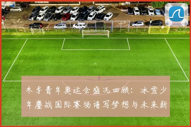 冬季青年奥运会盛况回顾：冰雪少年鏖战国际赛场谱写梦想与未来新篇