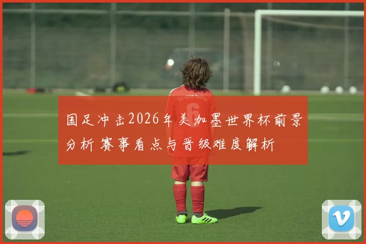 国足冲击2026年美加墨世界杯前景分析 赛事看点与晋级难度解析