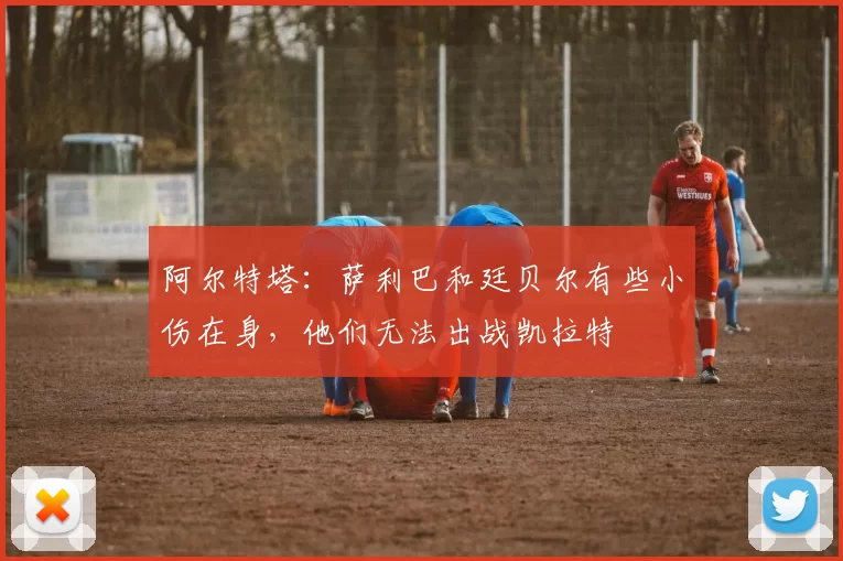 阿尔特塔：萨利巴和廷贝尔有些小伤在身，他们无法出战凯拉特