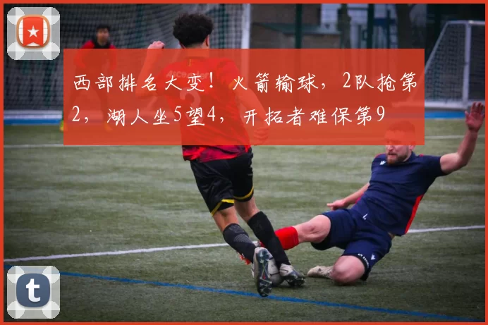 西部排名大变！火箭输球，2队抢第2，湖人坐5望4，开拓者难保第9