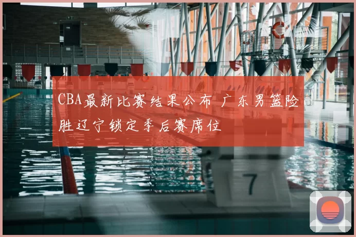 CBA最新比赛结果公布 广东男篮险胜辽宁锁定季后赛席位