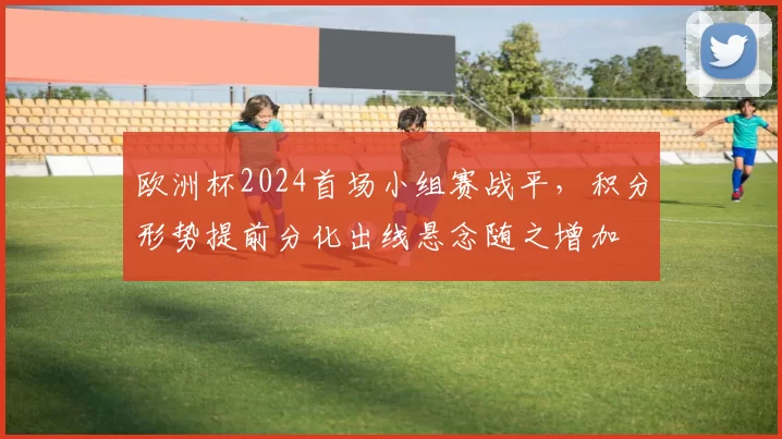 欧洲杯2024首场小组赛战平，积分形势提前分化出线悬念随之增加