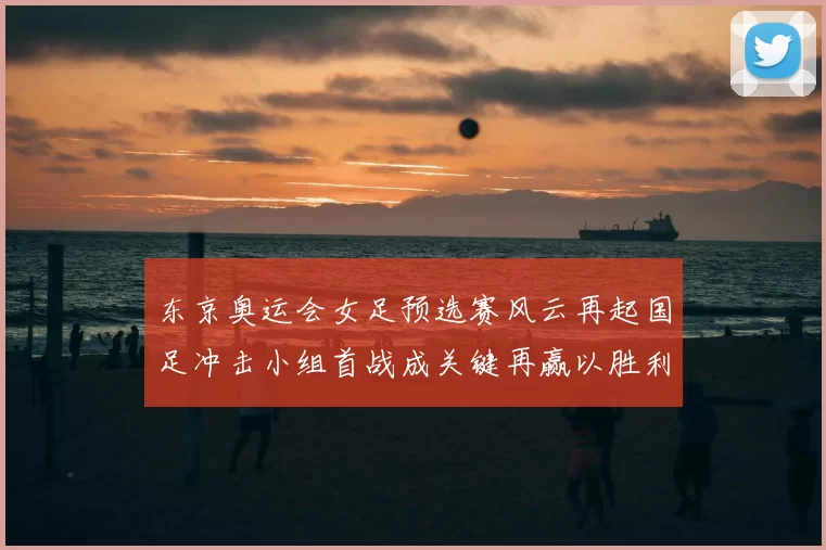 东京奥运会女足预选赛风云再起国足冲击小组首战成关键再赢以胜利