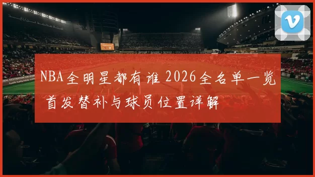 NBA全明星都有谁 2026全名单一览 首发替补与球员位置详解