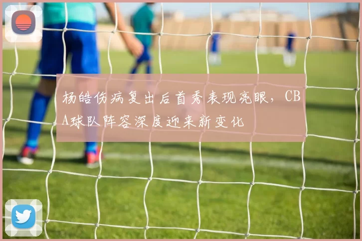 杨皓伤病复出后首秀表现亮眼，CBA球队阵容深度迎来新变化