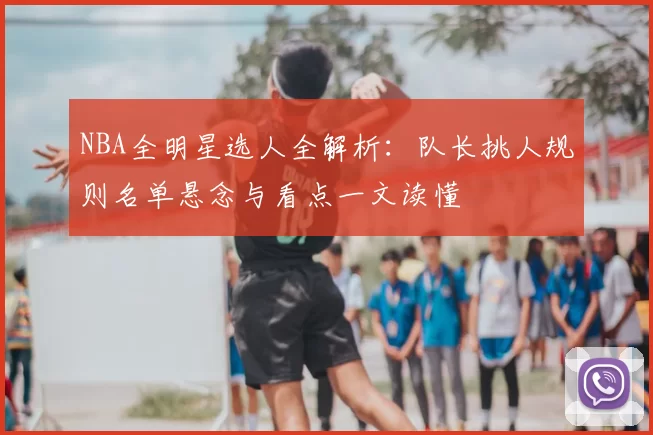 NBA全明星选人全解析：队长挑人规则名单悬念与看点一文读懂