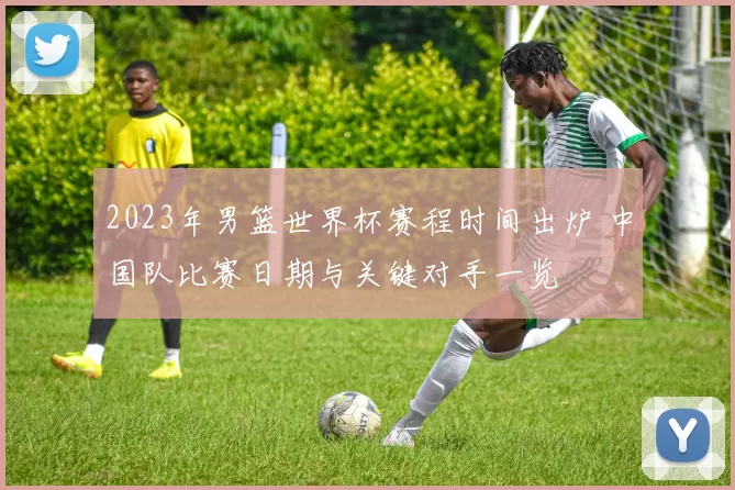 2023年男篮世界杯赛程时间出炉 中国队比赛日期与关键对手一览