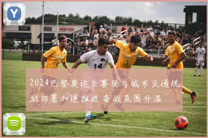 2024巴黎奥运会赛场与城市交通规划部署加速推进 备战氛围升温