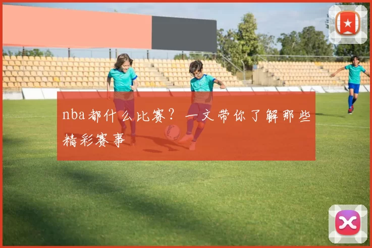 nba都什么比赛？一文带你了解那些精彩赛事