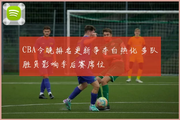 CBA今晚排名更新争夺白热化 多队胜负影响季后赛席位