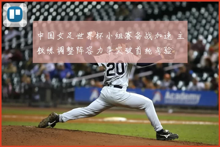 中国女足世界杯小组赛备战加速 主教练调整阵容力争突破首轮考验