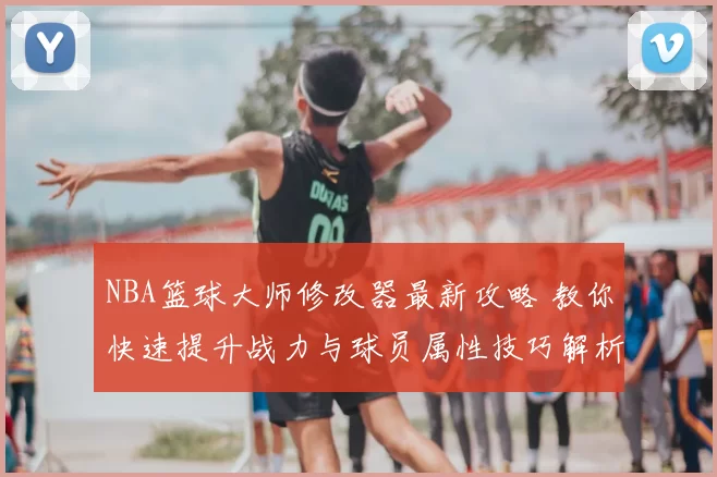 NBA篮球大师修改器最新攻略 教你快速提升战力与球员属性技巧解析