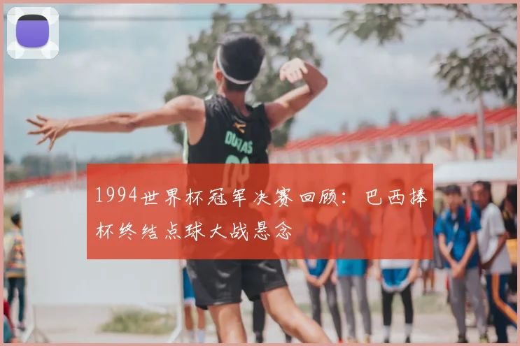 1994世界杯冠军决赛回顾：巴西捧杯终结点球大战悬念